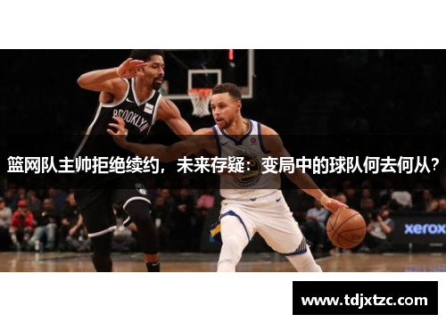 篮网队主帅拒绝续约，未来存疑：变局中的球队何去何从？